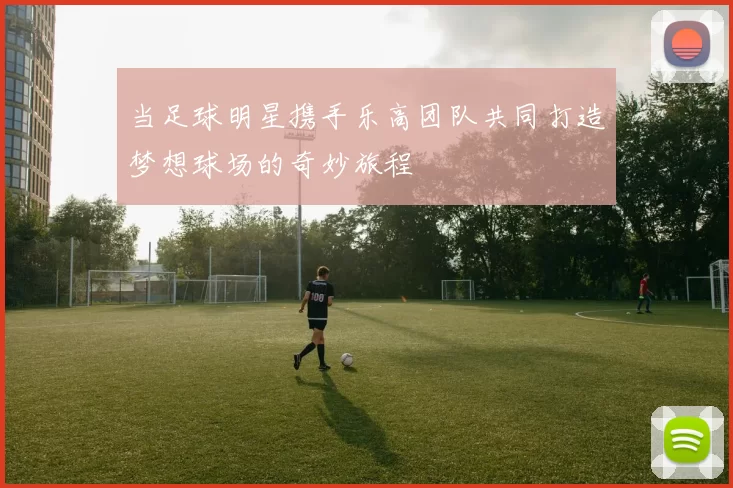 当足球明星携手乐高团队共同打造梦想球场的奇妙旅程