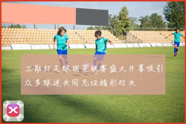 工勘杯足球明星联赛盛大开幕吸引众多球迷共同见证精彩对决