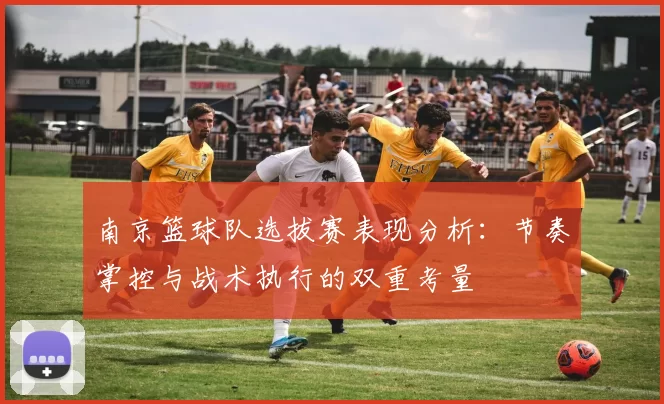 南京篮球队选拔赛表现分析：节奏掌控与战术执行的双重考量
