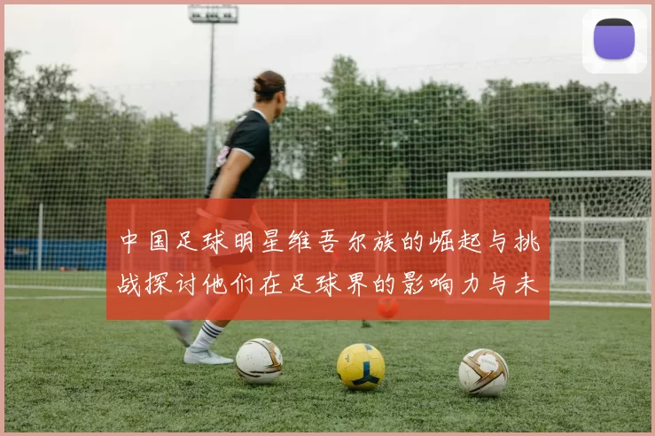 中国足球明星维吾尔族的崛起与挑战探讨他们在足球界的影响力与未来发展