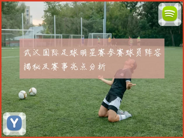 武汉国际足球明星赛参赛球员阵容揭秘及赛事亮点分析