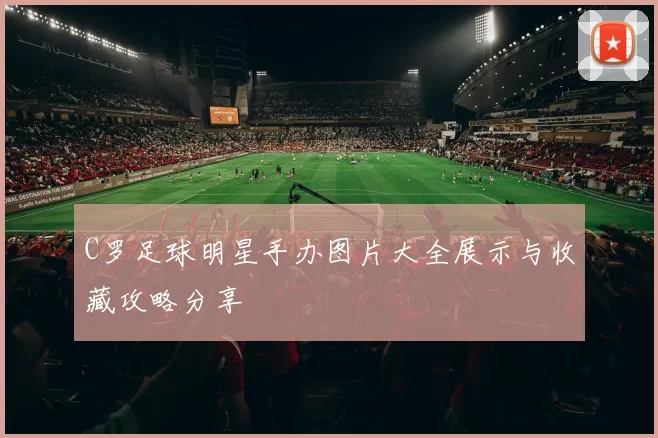 C罗足球明星手办图片大全展示与收藏攻略分享