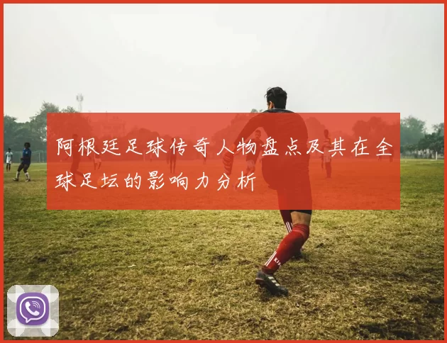 阿根廷足球传奇人物盘点及其在全球足坛的影响力分析