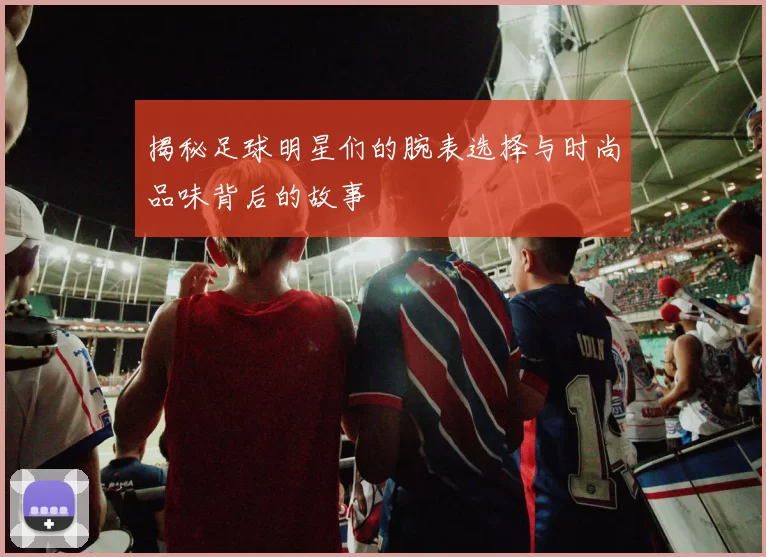 揭秘足球明星们的腕表选择与时尚品味背后的故事