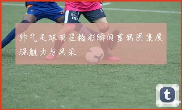 帅气足球明星精彩瞬间剪辑图集展现魅力与风采