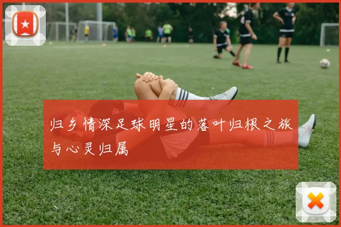 归乡情深足球明星的落叶归根之旅与心灵归属