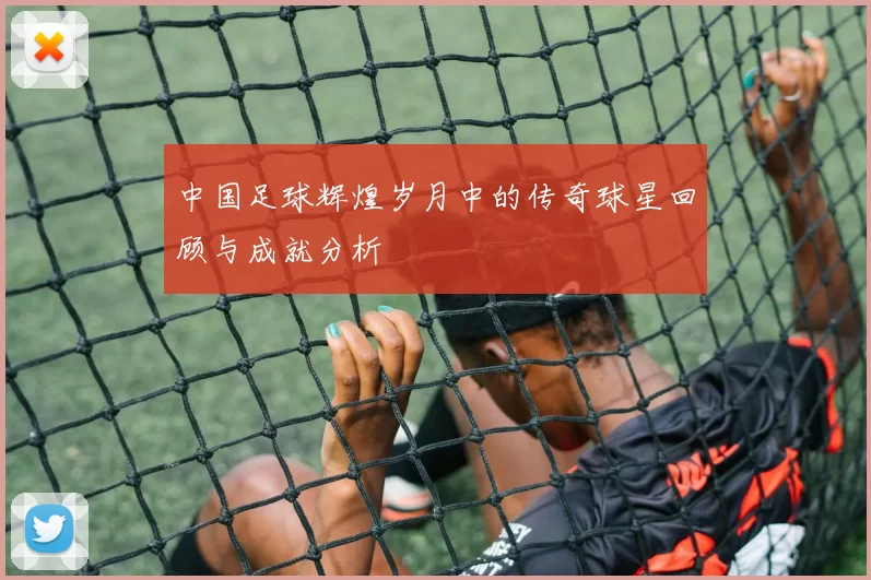 中国足球辉煌岁月中的传奇球星回顾与成就分析