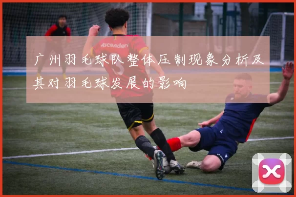 广州羽毛球队整体压制现象分析及其对羽毛球发展的影响