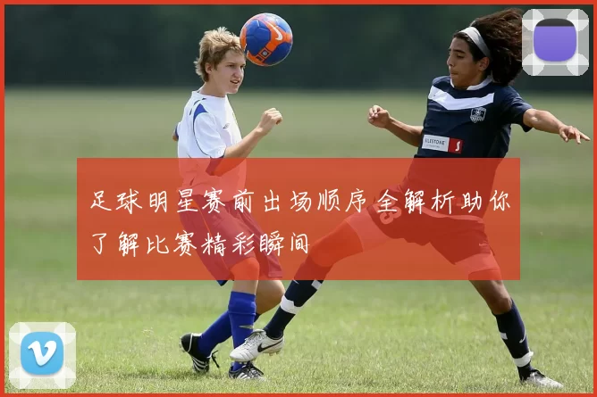 足球明星赛前出场顺序全解析助你了解比赛精彩瞬间