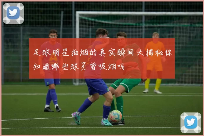 足球明星抽烟的真实瞬间大揭秘你知道哪些球员曾吸烟吗