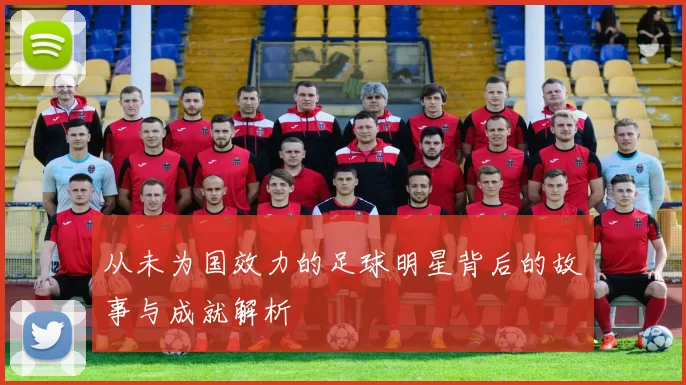 从未为国效力的足球明星背后的故事与成就解析
