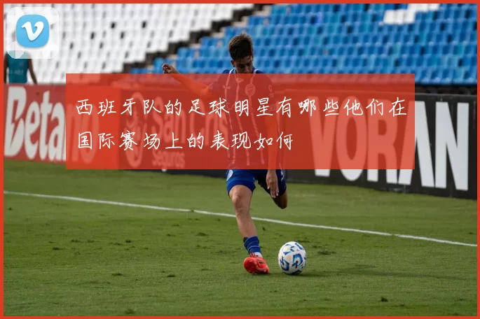 西班牙队的足球明星有哪些他们在国际赛场上的表现如何