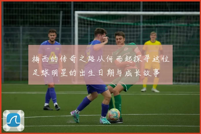 梅西的传奇之路从何而起探寻这位足球明星的出生日期与成长故事