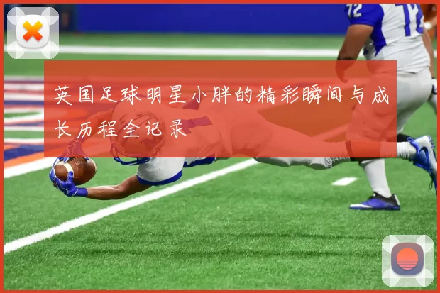 英国足球明星小胖的精彩瞬间与成长历程全记录