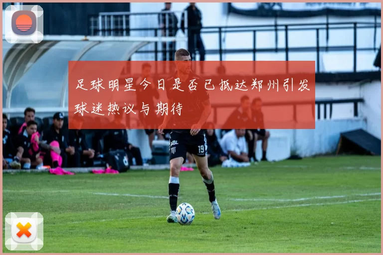 足球明星今日是否已抵达郑州引发球迷热议与期待