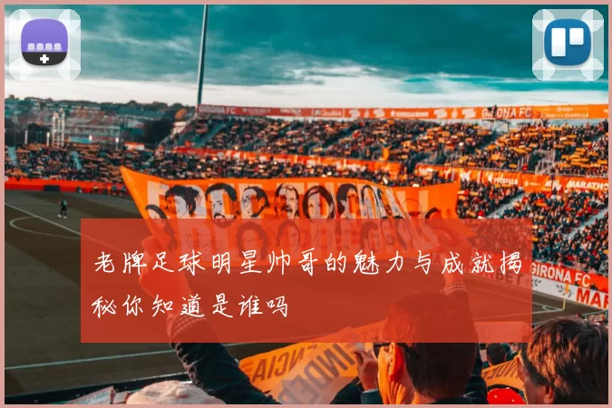 老牌足球明星帅哥的魅力与成就揭秘你知道是谁吗