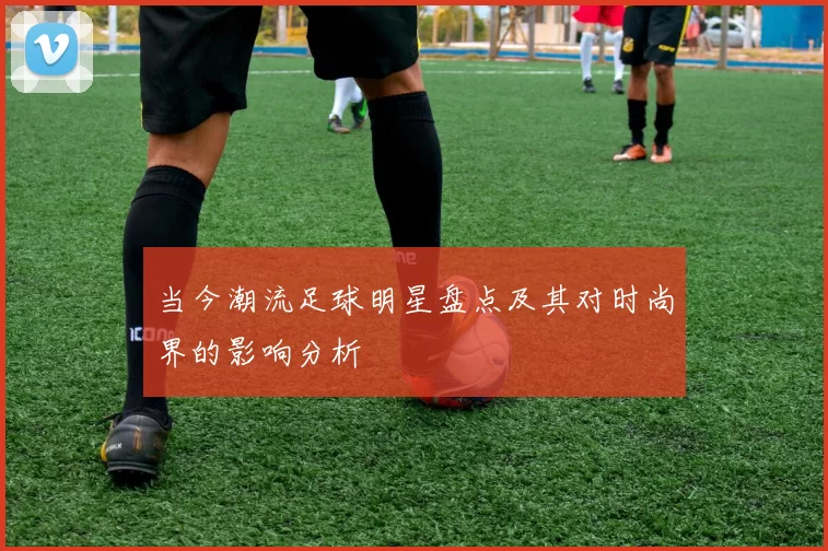 当今潮流足球明星盘点及其对时尚界的影响分析