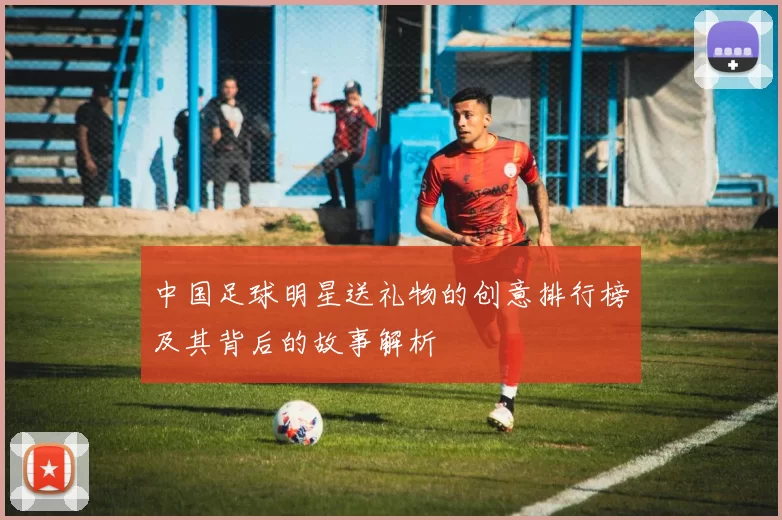 中国足球明星送礼物的创意排行榜及其背后的故事解析